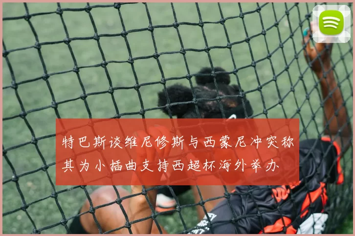 特巴斯谈维尼修斯与西蒙尼冲突称其为小插曲支持西超杯海外举办