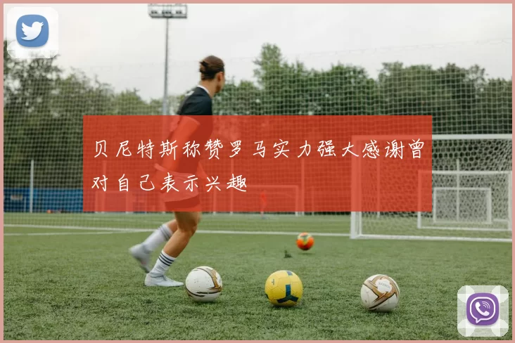 贝尼特斯称赞罗马实力强大感谢曾对自己表示兴趣