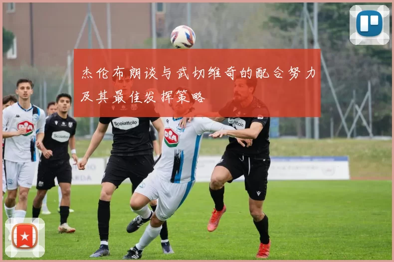 杰伦布朗谈与武切维奇的配合努力及其最佳发挥策略
