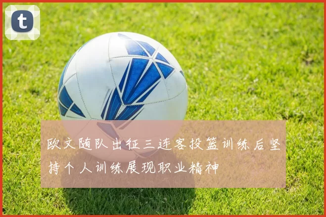 欧文随队出征三连客投篮训练后坚持个人训练展现职业精神