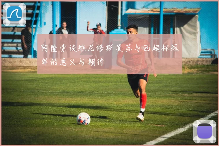 阿隆索谈维尼修斯复苏与西超杯冠军的意义与期待