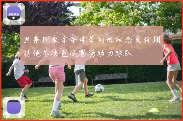 里弗斯表示字母哥训练状态良好期待他尽快重返赛场助力球队
