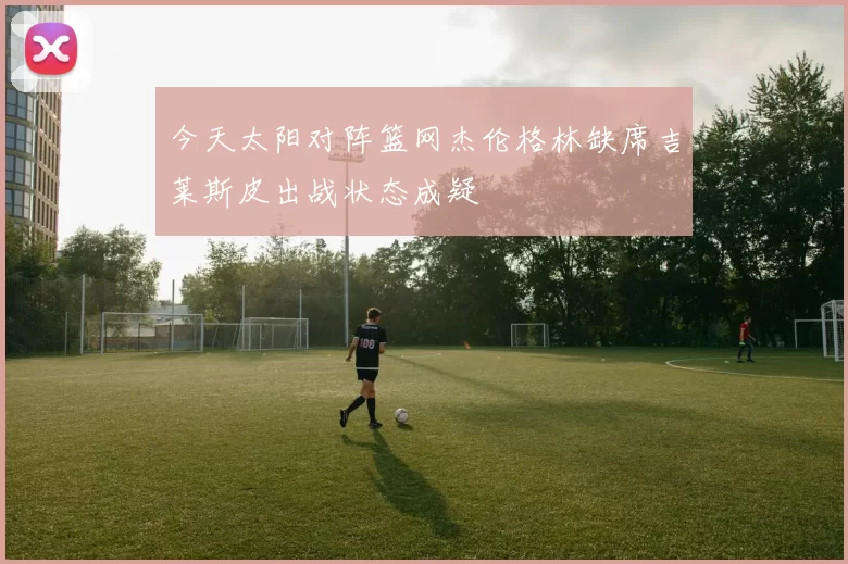 今天太阳对阵篮网杰伦格林缺席吉莱斯皮出战状态成疑