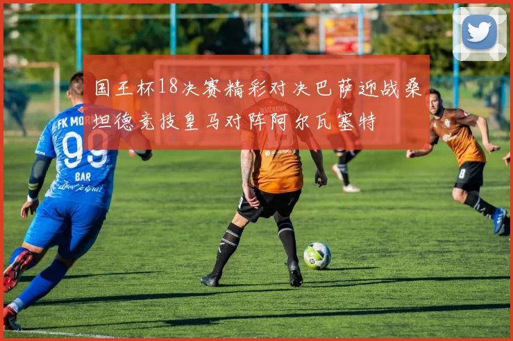 国王杯18决赛精彩对决巴萨迎战桑坦德竞技皇马对阵阿尔瓦塞特