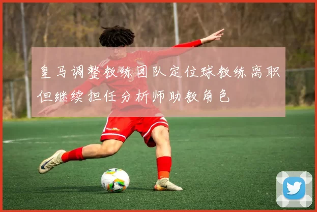 皇马调整教练团队定位球教练离职但继续担任分析师助教角色